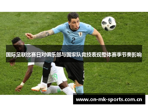 国际足联比赛日对俱乐部与国家队竞技表现整体赛季节奏影响 国际足联比赛日对俱乐部与国家队竞技表现整体赛季节奏影响